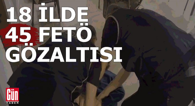 18 ilde 45 FETÖ gözaltısı