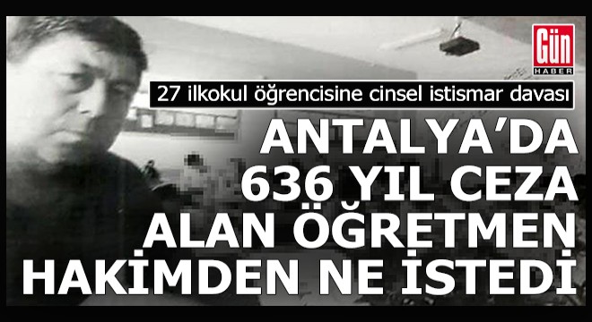 Antalya'da 636 yıl hapis cezası alan öğretmen hakimden ne istedi?