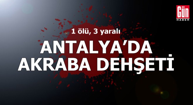 Antalya'da akraba dehşeti: 1 ölü, 3 yaralı