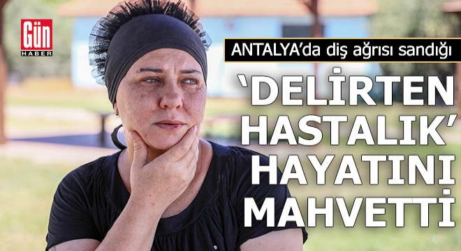 Antalya'da diş ağrısı sandığı 'delirten hastalık' hayatını mahvetti