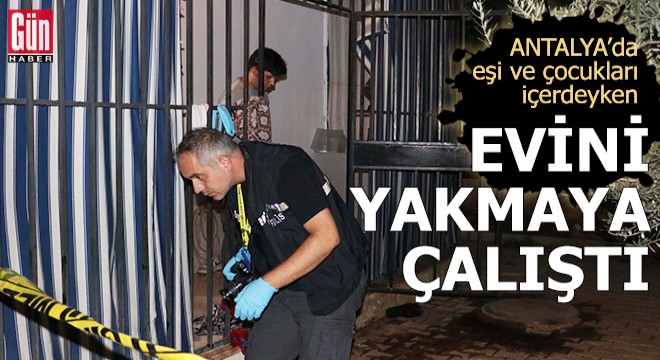 Antalya'da eşi ve çocukları içerdeyken evini yakmaya çalıştı