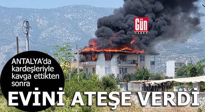 Antalya'da kardeşleriyle kavga ettikten sonra evini ateşe verdi