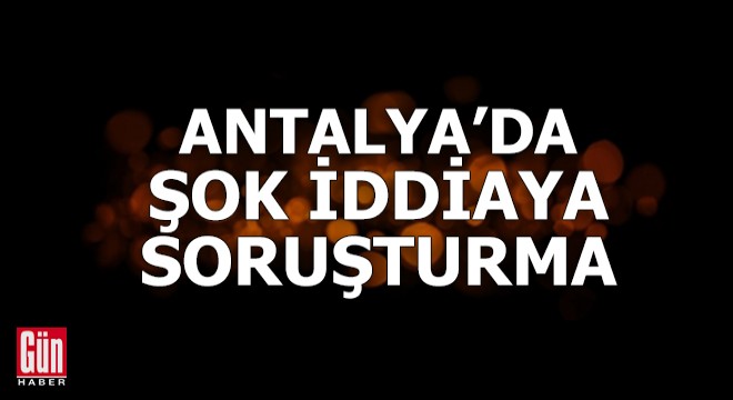 Antalya'da şok iddiaya soruşturma