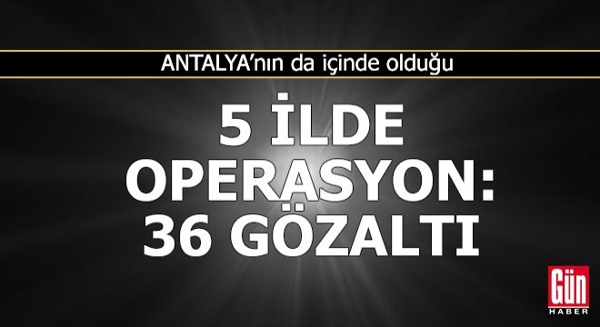 Antalya'nın da içinde olduğu 5 ilde operasyon