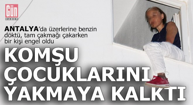 Antalyalı kadın komşu çocuklarını benzin döküp yakmaya kalktı