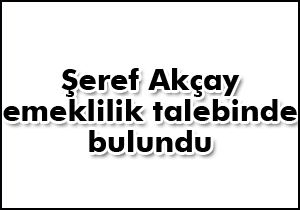 Şeref Akçay emeklilik talebinde bulundu