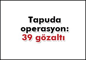 Tapu'da operasyon: 39 gözaltı var 6 kişi aranıyor